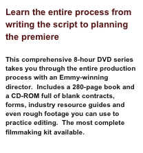 Learn the entire process from writing the script to planning the premiere
This comprehensive 8-hour DVD series takes you through the entire production process with an Emmy-winning director. Includes a 280-page book and a CD-ROM full of blank contracts, forms, industry resource guides and even rough footage you can use to practice editing. The most complete filmmaking kit available.
Learn More