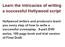 Learn the intricacies of writing a successful Hollywood script
Hollywood writers and producers teach you every step of how to write a successful screenplay. 8-part DVD series, 100 page book and trial version of Final Draft.
Learn More